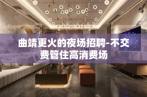 曲靖更火的夜场招聘-不交费管住高消费场
