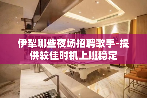 伊犁哪些夜场招聘歌手-提供较佳时机上班稳定
