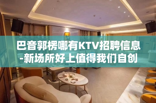 巴音郭楞哪有KTV招聘信息-新场所好上值得我们自创