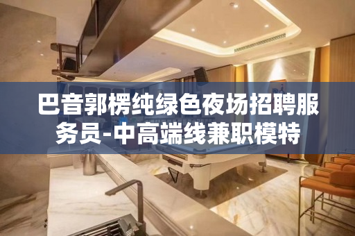 巴音郭楞纯绿色夜场招聘服务员-中高端线兼职模特
