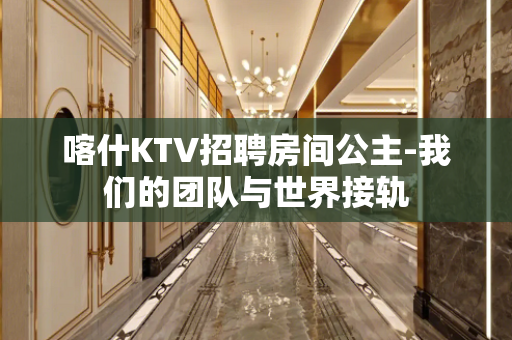 喀什KTV招聘房间公主-我们的团队与世界接轨
