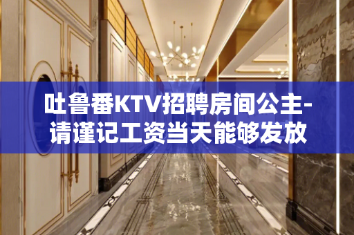 吐鲁番KTV招聘房间公主-请谨记工资当天能够发放