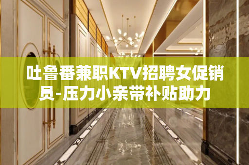 吐鲁番兼职KTV招聘女促销员-压力小亲带补贴助力