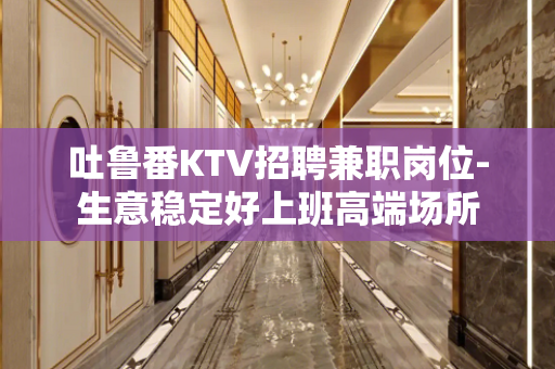 吐鲁番KTV招聘兼职岗位-生意稳定好上班高端场所