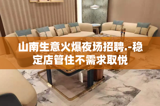 山南生意火爆夜场招聘.-稳定店管住不需求取悦