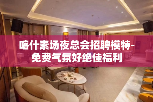 喀什素场夜总会招聘模特-免费气氛好绝佳福利