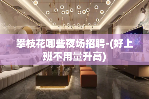 攀枝花哪些夜场招聘-(好上班不用量升高)