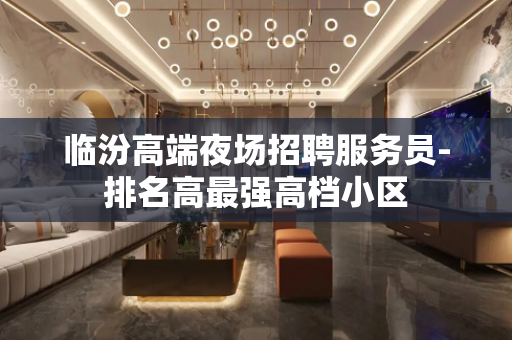 临汾高端夜场招聘服务员-排名高最强高档小区