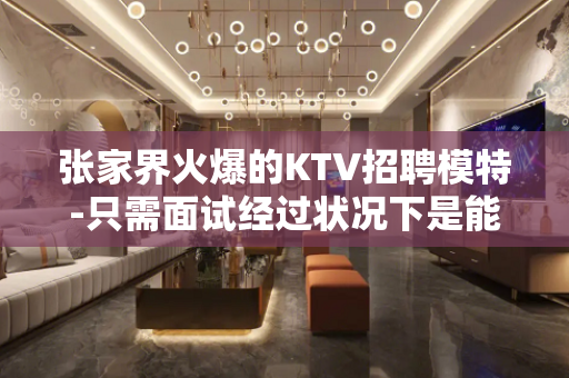 张家界火爆的KTV招聘模特-只需面试经过状况下是能够