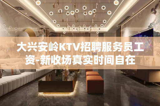 大兴安岭KTV招聘服务员工资-新收场真实时间自在