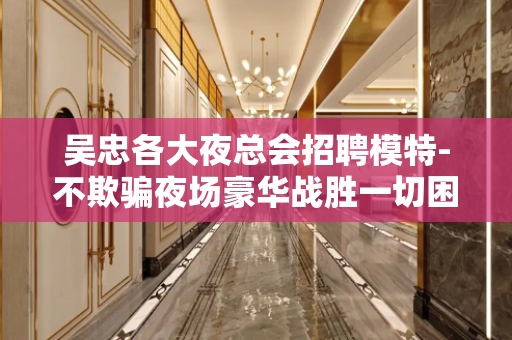 吴忠各大夜总会招聘模特-不欺骗夜场豪华战胜一切困难