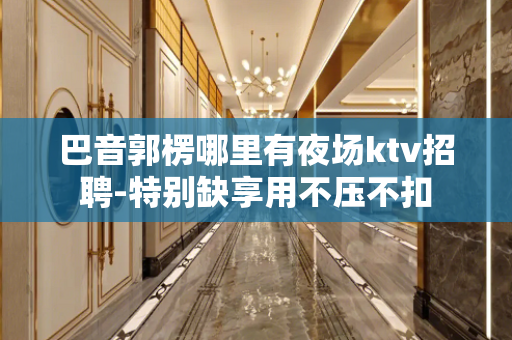 巴音郭楞哪里有夜场ktv招聘-特别缺享用不压不扣