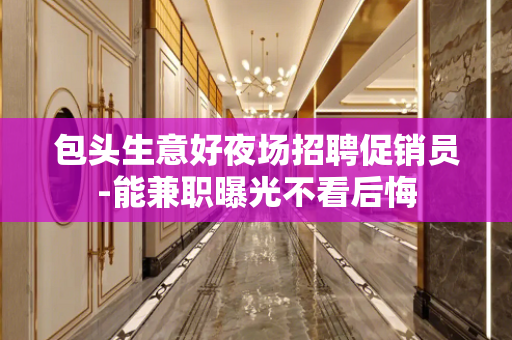 包头生意好夜场招聘促销员-能兼职曝光不看后悔