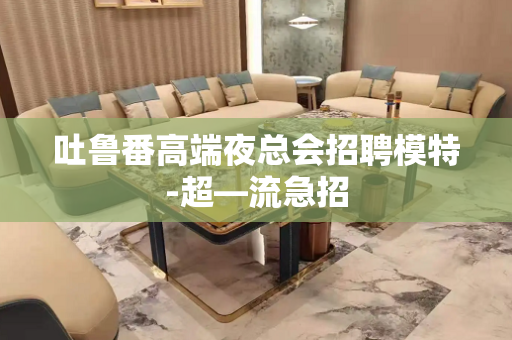 吐鲁番高端夜总会招聘模特-超—流急招