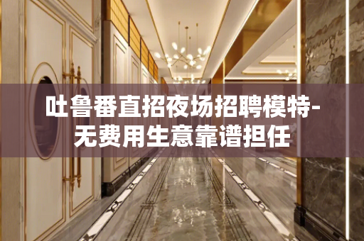 吐鲁番直招夜场招聘模特-无费用生意靠谱担任
