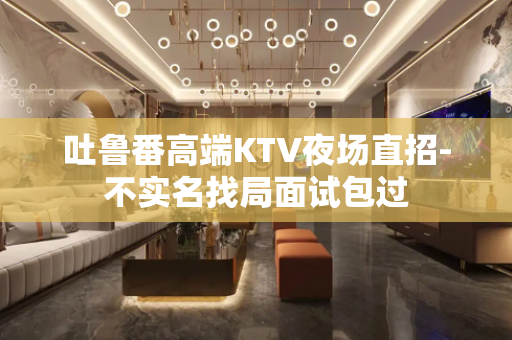 吐鲁番高端KTV夜场直招-不实名找局面试包过