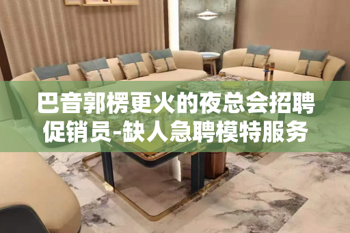 巴音郭楞更火的夜总会招聘促销员-缺人急聘模特服务员你只管