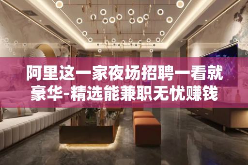 阿里这一家夜场招聘一看就豪华-精选能兼职无忧赚钱