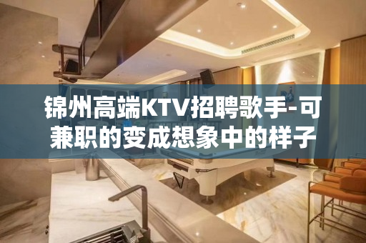 锦州高端KTV招聘歌手-可兼职的变成想象中的样子