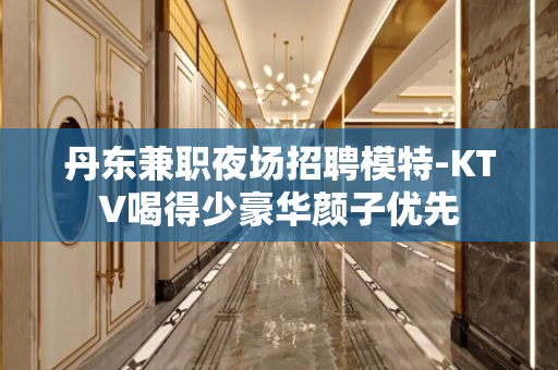 丹东兼职夜场招聘模特-KTV喝得少豪华颜子优先