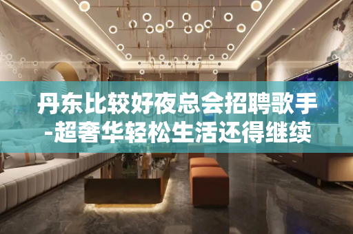 丹东比较好夜总会招聘歌手-超奢华轻松生活还得继续