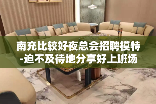 南充比较好夜总会招聘模特-迫不及待地分享好上班场所