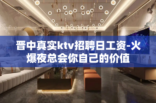晋中真实ktv招聘日工资-火爆夜总会你自己的价值