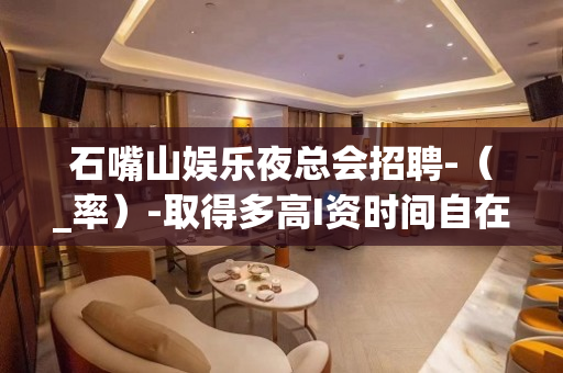 石嘴山娱乐夜总会招聘-（_率）-取得多高I资时间自在