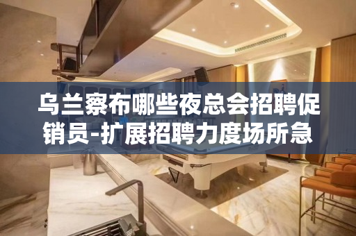 乌兰察布哪些夜总会招聘促销员-扩展招聘力度场所急缺人
