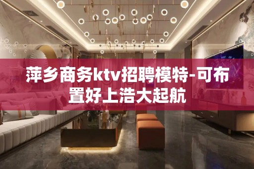 萍乡商务ktv招聘模特-可布置好上浩大起航