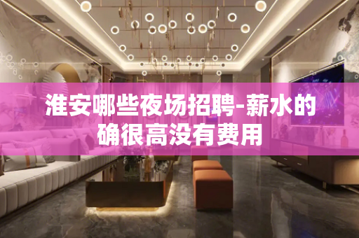淮安哪些夜场招聘-薪水的确很高没有费用