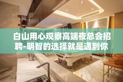 白山用心观察高端夜总会招聘-明智的选择就是遇到你