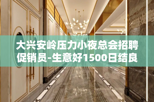 大兴安岭压力小夜总会招聘促销员-生意好1500日结良心赚钱