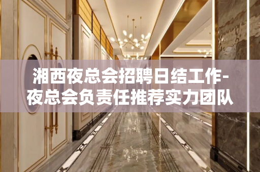 湘西夜总会招聘日结工作-夜总会负责任推荐实力团队