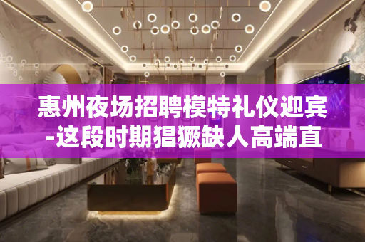 惠州夜场招聘模特礼仪迎宾-这段时期猖獗缺人高端直招