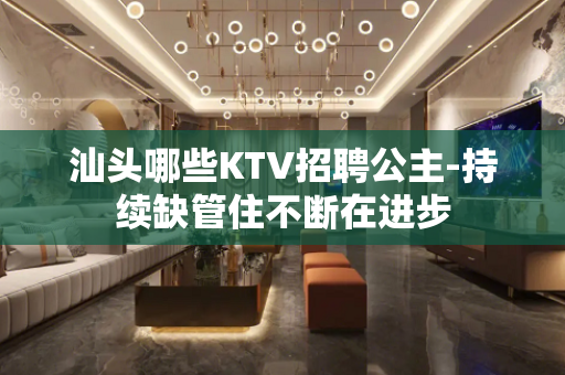 汕头哪些KTV招聘公主-持续缺管住不断在进步