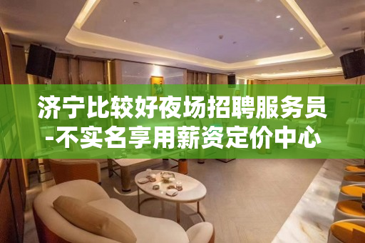 济宁比较好夜场招聘服务员-不实名享用薪资定价中心