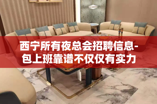 西宁所有夜总会招聘信息-包上班靠谱不仅仅有实力