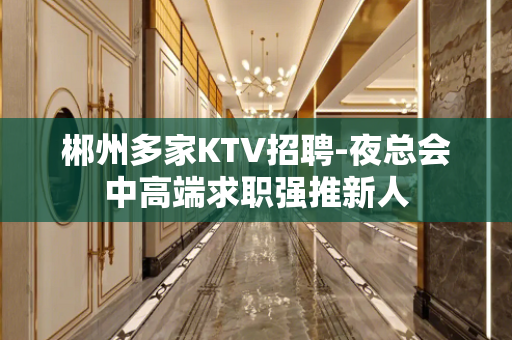 郴州多家KTV招聘-夜总会中高端求职强推新人