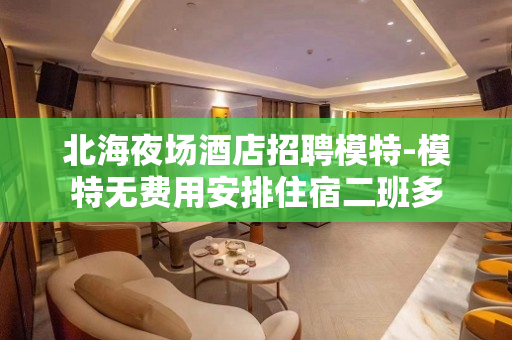 北海夜场酒店招聘模特-模特无费用安排住宿二班多