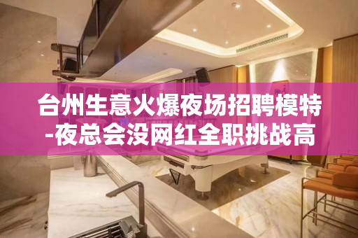台州生意火爆夜场招聘模特-夜总会没网红全职挑战高薪