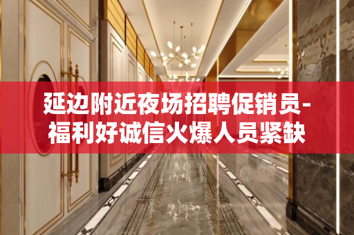 延边附近夜场招聘促销员-福利好诚信火爆人员紧缺