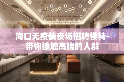 海口无疫情夜场招聘模特-带你接触高端的人群