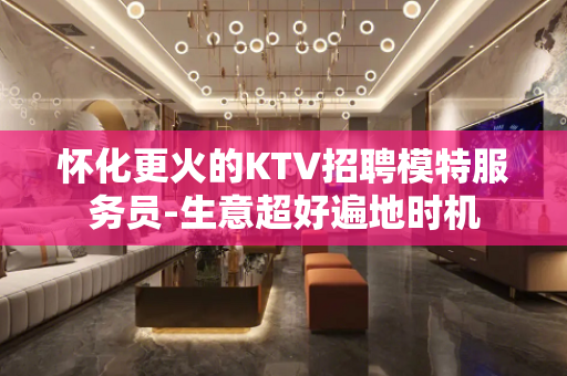 怀化更火的KTV招聘模特服务员-生意超好遍地时机