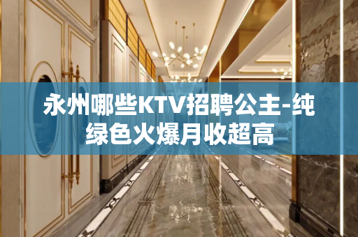 永州哪些KTV招聘公主-纯绿色火爆月收超高