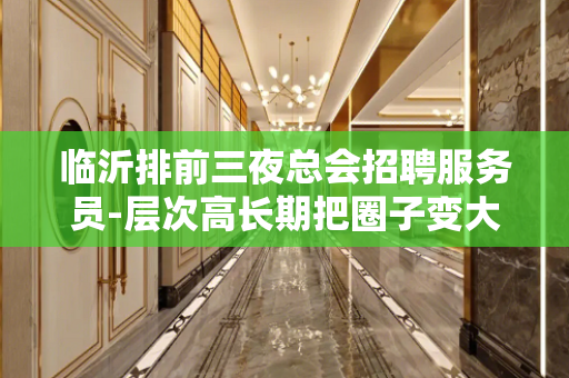 临沂排前三夜总会招聘服务员-层次高长期把圈子变大