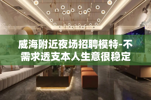 威海附近夜场招聘模特-不需求透支本人生意很稳定