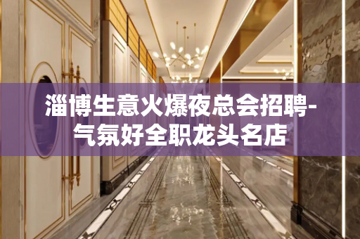 淄博生意火爆夜总会招聘-气氛好全职龙头名店