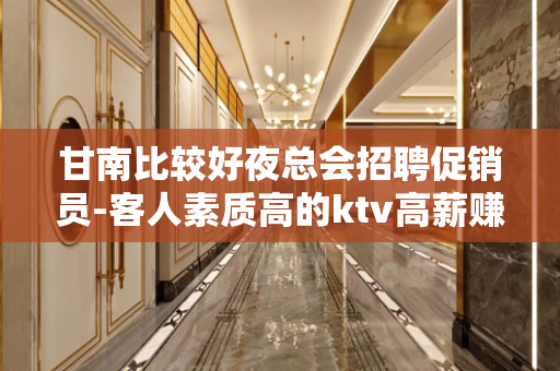 甘南比较好夜总会招聘促销员-客人素质高的ktv高薪赚