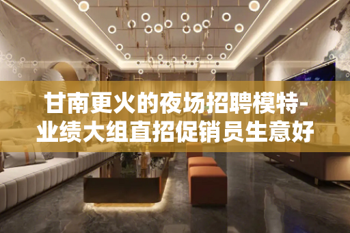 甘南更火的夜场招聘模特-业绩大组直招促销员生意好带队